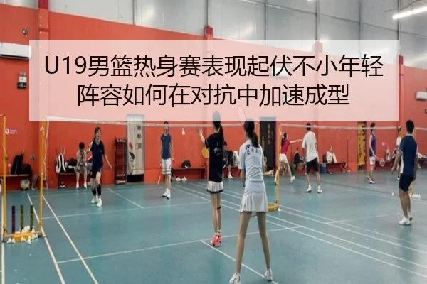 U19男篮热身赛表现起伏不小年轻阵容如何在对抗中加速成型 | weilaitiyu